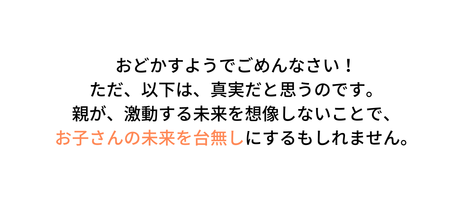 おどかすようでごめんなさい ただ 以下は 真実だと思うのです 親が 激動する未来を想像しないことで お子さんの未来を台無しにするもしれません